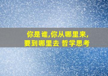 你是谁,你从哪里来,要到哪里去 哲学思考